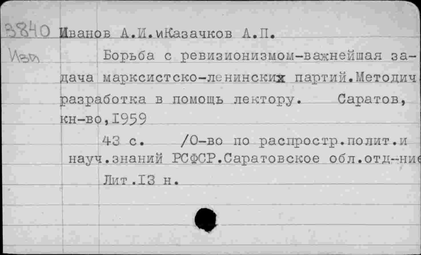 ﻿“^51’ 0_ ЛаанйБ.. А. И. иКаз ачков А. П.
Борьба с ревизионизмом-важнейшая задача марксистско-ленинских партий.Методич разработка в помощь лектору. Саратов, кн-во,1959
43 с. /0-во по распростр.полит.и науч.знаний РСФСР.Саратовское обл.отд-ни(
.Лит.13 н.____________________________